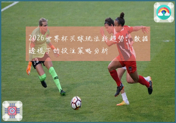 2026世界杯买球玩法新趋势：数据透视下的投注策略分析
